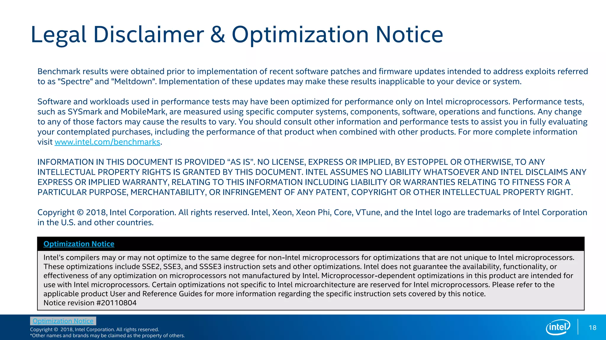 Copyright © 2018, Intel Corporation. All rights reserved.
*Other names and brands may be claimed as the property of others.
Optimization Notice
Legal Disclaimer & Optimization Notice
Optimization Notice
Intel’s compilers may or may not optimize to the same degree for non-Intel microprocessors for optimizations that are not unique to Intel microprocessors.
These optimizations include SSE2, SSE3, and SSSE3 instruction sets and other optimizations. Intel does not guarantee the availability, functionality, or
effectiveness of any optimization on microprocessors not manufactured by Intel. Microprocessor-dependent optimizations in this product are intended for
use with Intel microprocessors. Certain optimizations not specific to Intel microarchitecture are reserved for Intel microprocessors. Please refer to the
applicable product User and Reference Guides for more information regarding the specific instruction sets covered by this notice.
Notice revision #20110804
18
Benchmark results were obtained prior to implementation of recent software patches and firmware updates intended to address exploits referred
to as "Spectre" and "Meltdown". Implementation of these updates may make these results inapplicable to your device or system.
Software and workloads used in performance tests may have been optimized for performance only on Intel microprocessors. Performance tests,
such as SYSmark and MobileMark, are measured using specific computer systems, components, software, operations and functions. Any change
to any of those factors may cause the results to vary. You should consult other information and performance tests to assist you in fully evaluating
your contemplated purchases, including the performance of that product when combined with other products. For more complete information
visit www.intel.com/benchmarks.
INFORMATION IN THIS DOCUMENT IS PROVIDED “AS IS”. NO LICENSE, EXPRESS OR IMPLIED, BY ESTOPPEL OR OTHERWISE, TO ANY
INTELLECTUAL PROPERTY RIGHTS IS GRANTED BY THIS DOCUMENT. INTEL ASSUMES NO LIABILITY WHATSOEVER AND INTEL DISCLAIMS ANY
EXPRESS OR IMPLIED WARRANTY, RELATING TO THIS INFORMATION INCLUDING LIABILITY OR WARRANTIES RELATING TO FITNESS FOR A
PARTICULAR PURPOSE, MERCHANTABILITY, OR INFRINGEMENT OF ANY PATENT, COPYRIGHT OR OTHER INTELLECTUAL PROPERTY RIGHT.
Copyright © 2018, Intel Corporation. All rights reserved. Intel, Xeon, Xeon Phi, Core, VTune, and the Intel logo are trademarks of Intel Corporation
in the U.S. and other countries.
 