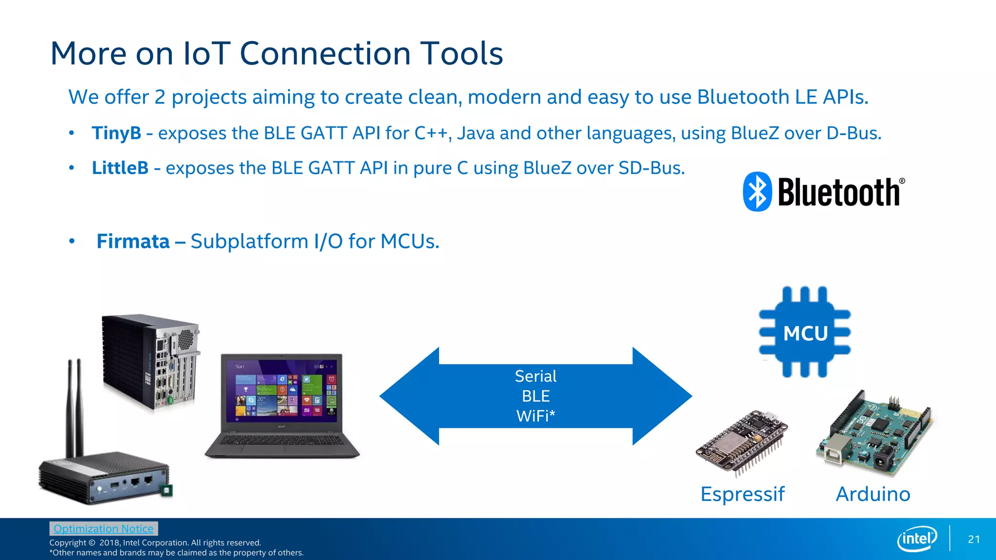 Copyright © 2018, Intel Corporation. All rights reserved.
*Other names and brands may be claimed as the property of others.
Optimization Notice
We offer 2 projects aiming to create clean, modern and easy to use Bluetooth LE APIs.
• TinyB - exposes the BLE GATT API for C++, Java and other languages, using BlueZ over D-Bus.
• LittleB - exposes the BLE GATT API in pure C using BlueZ over SD-Bus.
• Firmata – Subplatform I/O for MCUs.
21
More on IoT Connection Tools
Serial
BLE
WiFi*
MCU
Espressif Arduino
 