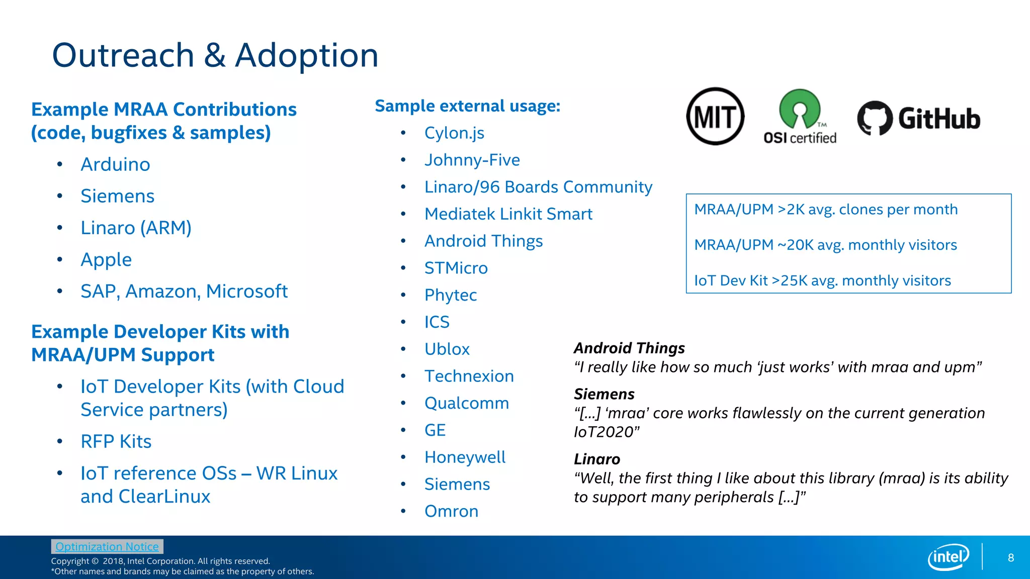 Copyright © 2018, Intel Corporation. All rights reserved.
*Other names and brands may be claimed as the property of others.
Optimization Notice
8
Outreach & Adoption
Example MRAA Contributions
(code, bugfixes & samples)
• Arduino
• Siemens
• Linaro (ARM)
• Apple
• SAP, Amazon, Microsoft
Example Developer Kits with
MRAA/UPM Support
• IoT Developer Kits (with Cloud
Service partners)
• RFP Kits
• IoT reference OSs – WR Linux
and ClearLinux
Sample external usage:
• Cylon.js
• Johnny-Five
• Linaro/96 Boards Community
• Mediatek Linkit Smart
• Android Things
• STMicro
• Phytec
• ICS
• Ublox
• Technexion
• Qualcomm
• GE
• Honeywell
• Siemens
• Omron
MRAA/UPM >2K avg. clones per month
MRAA/UPM ~20K avg. monthly visitors
IoT Dev Kit >25K avg. monthly visitors
Siemens
“[…] ‘mraa’ core works flawlessly on the current generation
IoT2020”
Android Things
“I really like how so much ‘just works’ with mraa and upm”
Linaro
“Well, the first thing I like about this library (mraa) is its ability
to support many peripherals […]”
 