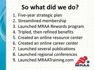1. Five-year strategic plan
2. Streamlined membership
3. Launched MRAA Rewards program
4. Tripled, then refined benefits
5...