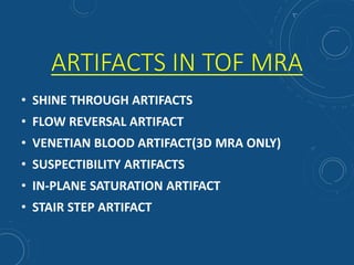 ARTIFACTS IN TOF MRA
• SHINE THROUGH ARTIFACTS
• FLOW REVERSAL ARTIFACT
• VENETIAN BLOOD ARTIFACT(3D MRA ONLY)
• SUSPECTIBILITY ARTIFACTS
• IN-PLANE SATURATION ARTIFACT
• STAIR STEP ARTIFACT
 