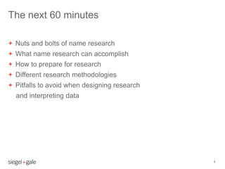 The next 60 minutes

+ Nuts and bolts of name research
+ What name research can accomplish
+ How to prepare for research
+ Different research methodologies
+ Pitfalls to avoid when designing research
  and interpreting data




                                              1
 