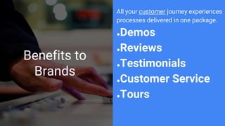 Benefits to
Brands
All your customer journey experiences
processes delivered in one package.
●Demos
●Reviews
●Testimonials
●Customer Service
●Tours
 