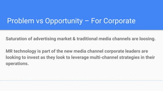 Problem vs Opportunity – For Corporate
Saturation of advertising market & traditional media channels are loosing.
MR technology is part of the new media channel corporate leaders are
looking to invest as they look to leverage multi-channel strategies in their
operations.
 