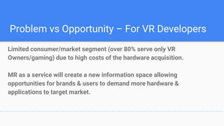 Problem vs Opportunity – For VR Developers
Limited consumer/market segment (over 80% serve only VR
Owners/gaming) due to high costs of the hardware acquisition.
MR as a service will create a new information space allowing
opportunities for brands & users to demand more hardware &
applications to target market.
 