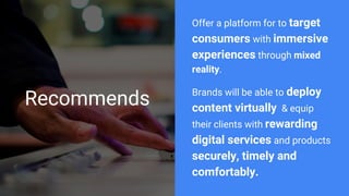 Recommends
Offer a platform for to target
consumers with immersive
experiences through mixed
reality.
Brands will be able to deploy
content virtually & equip
their clients with rewarding
digital services and products
securely, timely and
comfortably.
 