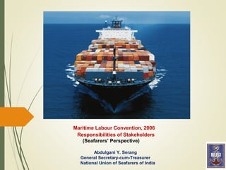 Maritime Labour Convention, 2006
Responsibilities of Stakeholders
(Seafarers’ Perspective)
Abdulgani Y. Serang
General Secretary-cum-Treasurer
National Union of Seafarers of India
 