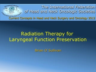 The International Federation
          of Head and Neck Oncologic Societies
Current Concepts in Head and Neck Surgery and Oncology 2012




    Radiation Therapy for
Laryngeal Function Preservation

                 Brian O Sullivan




                                                          1
 