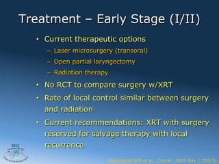 Treatment – Early Stage (I/II)
       •  Current therapeutic options
          –  Laser microsurgery (transoral)
          –  Open partial laryngectomy
          –  Radiation therapy

       •  No RCT to compare surgery w/XRT
       •  Rate of local control similar between surgery
         and radiation
       •  Current recommendations: XRT with surgery
         reserved for salvage therapy with local
2012     recurrence
                             Mendenhall WM et al., Cancer. 2004 May 1;100(9)
 