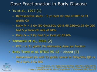 Dose Fractionation in Early Disease
       •  Yu et al., 1997 [1]
         –  Retrospective study – 5 yr local ctr rate of XRT on T1
           glottic CA
         –  Daily fx > 2 Gy (50 Gy/2.5Gy QD & 65.25Gy/2.25 Gy QD)
           had 5 yr local ctr rate of 84%
         –  Daily fx = 2 Gy had 5 yr local ctr 65.6%

       •  Yamazaki et al., 2006 [2]
         –  RTC – in T1 glottic CA addressing dose per fraction

       •  Andy Trotti et al, RTOG 95-12 – closed [3]
         –  Randomized pts with T2 glottic cancer to 70Gy/2Gy QD vs
           79.2 Gy/1.2 Gy BID
2012
                                   1  Yu E. et al., Int J Radiat Oncol Biol Phys. 1997 Feb 1;37(3):587-91
                              2   Yamazaki H et al., Int J Radiat Oncol Biol Phys. 2006 Jan 1;64(1):77-82
                     3 Trotti A, IJRBOP Volume 66, Issue 3, Supplement 1, 1 November 2006, Page S15
 