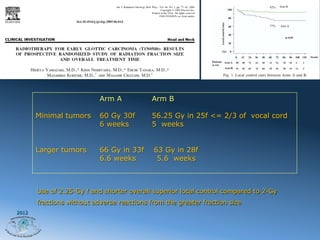 Arm A            Arm B

       Minimal tumors      60 Gy 30f        56.25 Gy in 25f <= 2/3 of vocal cord
                           6 weeks          5 weeks


       Larger tumors       66 Gy in 33f     63 Gy in 28f
                           6.6 weeks         5.6 weeks



       Use of 2.25-Gy f and shorter overall superior local control compared to 2-Gy
       fractions without adverse reactions from the greater fraction size
2012
 