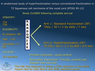 A randomized study of hyperfractionation versus conventional fractionation in

          T2 Squamous cell carcinoma of the vocal cord (RTOG 95-12)

                  Study CLOSED following complete accrual
 STRATIFY:

 T2a                 R
 T2b                 A              Arm 1: Standard fractionation (SF)
                     N              70Gy / 35 f / 2 Gy daily / 7 wks
 ELIGIBILITY:
                     D
 N category: N0      O
                     M
 Age: >18.
                     I
 Karnofsky >=        Z              Arm 2: Hyperfractionation (HF)
 60                  E              79.2Gy / 66 f / 1.2 Gy BID / 6.5 wks

 ACCRUAL:
                         Primary Outcome: Local control
 240 patients
                         Secondary Outcomes: Toxicity, overall and
   2012                  disease free survival
            The trial was designed to detect a 55% reduction in the yearly
            hazard rate for local failure with 80% statistical power.
 