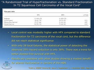 "A Randomized Trial of Hyperfractionation vs. Standard Fractionation
        In T2 Squamous Cell Carcinoma of the Vocal Cord"




     •    Local control was modestly higher with HFX compared to standard
          fractionation for T2 carcinoma of the vocal cord, but the difference
          did not reach statistical significance

     •    With only 58 local failures, the statistical power of detecting the
          observed 35% hazard reduction is only 36%. There was a trend for
          better disease free survival with HFX.

     •    Results are consistent with other studies showing a modest benefit
  2012
          for altered fractionation in cancers of the H&N.

                         Trotti A, IJRBOP Volume 66, Issue 3, Supplement 1, 1 November 2006, Page S15
 