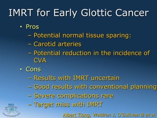 IMRT for Early Glottic Cancer
       •  Pros
           –  Potential normal tissue sparing:
           –  Carotid arteries
           –  Potential reduction in the incidence of
              CVA
       •  Cons
           –  Results with IMRT uncertain
           –  Good results with conventional planning
           –  Severe complications rare
2012
           –  Target miss with IMRT
                     Albert Tiong, Waldron J, O Sullivan B et al
 