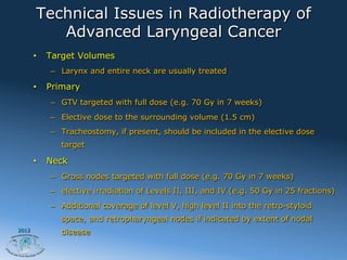 Technical Issues in Radiotherapy of
           Advanced Laryngeal Cancer
       •    Target Volumes
            –  Larynx and entire neck are usually treated

       •    Primary
            –  GTV targeted with full dose (e.g. 70 Gy in 7 weeks)
            –  Elective dose to the surrounding volume (1.5 cm)
            –  Tracheostomy, if present, should be included in the elective dose
               target

       •    Neck
            –  Gross nodes targeted with full dose (e.g. 70 Gy in 7 weeks)
            –  elective irradiation of Levels II, III, and IV (e.g. 50 Gy in 25 fractions)
            –  Additional coverage of level V, high level II into the retro-styloid
               space, and retropharyngeal nodes if indicated by extent of nodal
2012
               disease
 