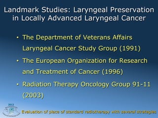 Landmark Studies: Laryngeal Preservation
  in Locally Advanced Laryngeal Cancer

        •  The Department of Veterans Affairs
         Laryngeal Cancer Study Group (1991)

        •  The European Organization for Research
         and Treatment of Cancer (1996)

        •  Radiation Therapy Oncology Group 91-11
         (2003)
 2012


         Evaluation of place of standard radiotherapy with several strategies
 