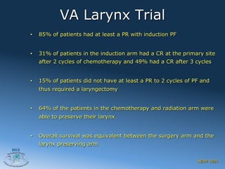 VA Larynx Trial
       •    85% of patients had at least a PR with induction PF


       •    31% of patients in the induction arm had a CR at the primary site
            after 2 cycles of chemotherapy and 49% had a CR after 3 cycles


       •    15% of patients did not have at least a PR to 2 cycles of PF and
            thus required a laryngectomy


       •    64% of the patients in the chemotherapy and radiation arm were
            able to preserve their larynx


       •    Overall survival was equivalent between the surgery arm and the
            larynx preserving arm
2012


                                                                       NEJM 1991
 