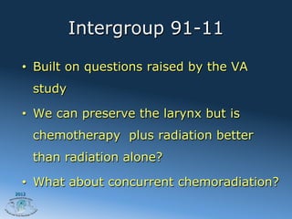 Intergroup 91-11

  •  Built on questions raised by the VA
       study

  •  We can preserve the larynx but is
       chemotherapy plus radiation better
       than radiation alone?

  •  What about concurrent chemoradiation?
2012
 