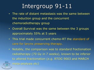 Intergroup 91-11
       •  The rate of distant metastasis was the same between
         the induction group and the concurrent
         chemoradiotherapy group
       •  Overall Survival was the same between the 3 groups
         approximately 55% at 5 years
       •  This trial made concurrent chemo-RT the standard of
         care for larynx preserving therapy.
       •  Notably, the comparison was to standard fractionation
         radiotherapy (70 Gy in 7 weeks), known to be inferior
         to altered fractionation (e.g. RTOG 9003 and MARCH
2012
         meta-analysis etc)
 