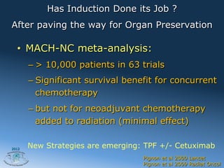 Has Induction Done its Job ?
After paving the way for Organ Preservation

  •  MACH-NC meta-analysis:
       –  > 10,000 patients in 63 trials
       –  Significant survival benefit for concurrent
          chemotherapy
       –  but not for neoadjuvant chemotherapy
          added to radiation (minimal effect)

2012
       New Strategies are emerging: TPF +/- Cetuximab
                                   Pignon et al 2000 Lancet
                                   Pignon et al 2009 Radiat Oncol
 