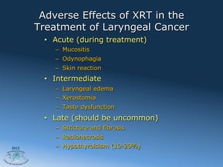 Adverse Effects of XRT in the
       Treatment of Laryngeal Cancer
        •  Acute (during treatment)
           –  Mucositis
           –  Odynophagia
           –  Skin reaction
        •  Intermediate
           –  Laryngeal edema
           –  Xerostomia
           –  Taste dysfunction
        •  Late (should be uncommon)
           –  Stricture and fibrosis
           –  Radionecrosis
2012       –  Hypothyroidism (10-20%)
 