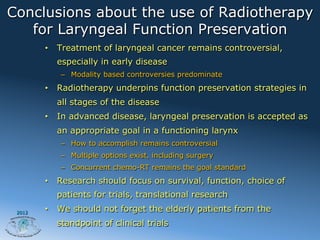 Conclusions about the use of Radiotherapy
   for Laryngeal Function Preservation
        •  Treatment of laryngeal cancer remains controversial,
          especially in early disease
           –  Modality based controversies predominate
        •  Radiotherapy underpins function preservation strategies in
          all stages of the disease
        •  In advanced disease, laryngeal preservation is accepted as
          an appropriate goal in a functioning larynx
           –  How to accomplish remains controversial
           –  Multiple options exist, including surgery
           –  Concurrent chemo-RT remains the goal standard
        •  Research should focus on survival, function, choice of
          patients for trials, translational research
 2012
        •  We should not forget the elderly patients from the
          standpoint of clinical trials
 