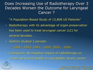 Does Increasing Use of Radiotherapy Over 3
Decades Worsen the Outcome for Laryngeal
                 Cancer ?
       “A Population-Based Study of 13,808 US Patients”

•  Radiotherapy with its advantage of organ preservation
       has been used to treat laryngeal cancer (LC) for
       several decades.

•  Authors studied 3 periods:

       –  1988 - 1993, 1994 - 1999, 2000 – 2006

•  Conclusion: No negative impact of radiotherapy on
       cancer survival of glottic or supraglottic larynx cancer
2012


                                             Zhang, H., Travis, L. B., Chen, R., et al
                                          Cancer 118 (5) 1276–1287, 1 March 2012
 