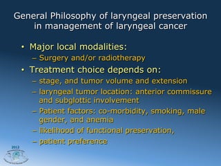 General Philosophy of laryngeal preservation
     in management of laryngeal cancer

       •  Major local modalities:
         –  Surgery and/or radiotherapy
       •  Treatment choice depends on:
         –  stage, and tumor volume and extension
         –  laryngeal tumor location: anterior commissure
            and subglottic involvement
         –  Patient factors: co-morbidity, smoking, male
            gender, and anemia
         –  likelihood of functional preservation,
         –  patient preference
2012
 