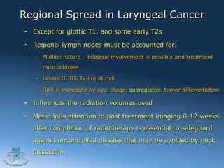 Regional Spread in Laryngeal Cancer
       •  Except for glottic T1, and some early T2s

       •  Regional lymph nodes must be accounted for:
          –  Midline nature – bilateral involvement is possible and treatment
            must address

          –  Levels II, III, IV are at risk

          –  Risk is increased by size, stage, supraglottic, tumor differentiation

       •  Influences the radiation volumes used

       •  Meticulous attention to post treatment imaging 8-12 weeks
         after completion of radiotherapy is essential to safeguard
         against uncontrolled disease that may be avoided by neck
2012
         dissection.
 