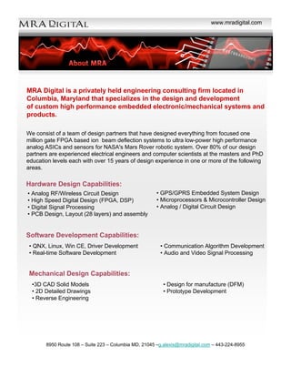 www.mradigital.com




MRA Digital is a privately held engineering consulting firm located in
Columbia, Maryland that specializes in the design and development
of custom high performance embedded electronic/mechanical systems and
products.

We consist of a team of design partners that have designed everything from focused one
million gate FPGA based ion beam deflection systems to ultra low-power high performance
analog ASICs and sensors for NASA's Mars Rover robotic system. Over 80% of our design
partners are experienced electrical engineers and computer scientists at the masters and PhD
education levels each with over 15 years of design experience in one or more of the following
areas.

Hardware Design Capabilities:
                                                       • GPS/GPRS Embedded System Design
• Analog RF/Wireless Circuit Design
                                                       • Microprocessors & Microcontroller Design
• High Speed Digital Design (FPGA, DSP)
                                                       • Analog / Digital Circuit Design
• Digital Signal Processing
• PCB Design, Layout (28 layers) and assembly


Software Development Capabilities:
 • QNX, Linux, Win CE, Driver Development                • Communication Algorithm Development
 • Real-time Software Development                        • Audio and Video Signal Processing


 Mechanical Design Capabilities:
  •3D CAD Solid Models                                    • Design for manufacture (DFM)
  • 2D Detailed Drawings                                  • Prototype Development
  • Reverse Engineering




       8950 Route 108 – Suite 223 – Columbia MD, 21045 –g.alexis@mradigital.com – 443-224-8955
 