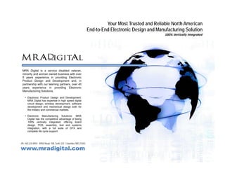 Your Most Trusted and Reliable North American
                                                                    End-to-End Electronic Design and Manufacturing Solution
                                                                                              g                  g
                                                                                                         100% Vertically Integrated




 MRA Digital is a service disabled veteran,
 minority and woman owned business with over
        y
 8 years experience in providing Electronic
 Product Design and Development and, in
 partnership with our teaming partners, over 40
 years experience in providing Electronic
 Manufacturing Solutions.

    • Electronic Product Design and Development:
      MRA Digital has expertise in high speed digital
      circuit design, wireless development, software
      development and mechanical design both for
      the military and commercial markets.

    • Electronic Manufacturing Solutions: MRA
      Digital has the competitive advantage of being
      100% vertically integrated, offering board
      design, PCB, assembly, test and systems
      integration, with a full suite of DFX and
      complete life cycle support.



Ph. 443.224.8955 . 8950 Route 108, Suite 233 . Columbia, MD 21043

www.mradigital.com
 