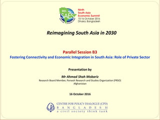 Reimagining South Asia in 2030
Parallel Session B3
Fostering Connectivity and Economic Integration in South Asia: Role of Private Sector
Presentation by
Mr Ahmad Shah Mobariz
Research Board Member, Porsesh Research and Studies Organization (PRSO)
Afghanistan
16 October 2016
 