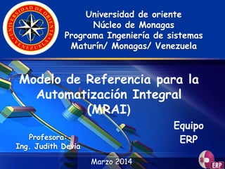 LOGO
Marzo 2014
Universidad de oriente
Núcleo de Monagas
Programa Ingeniería de sistemas
Maturín/ Monagas/ Venezuela
Modelo de Referencia para la
Automatización Integral
(MRAI)
Profesora:
Ing. Judith Devia
Equipo
ERP
 