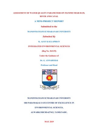 ASSESSMENT OF WATER QUALITY PARAMETERS ON MANIMUTHAR DAM,
RIVER AND CANAL
A MINI-PROJECT REPORT
Submitted to the
MANONMANIAM SUNDARANAR UNIVERSITY
Submitted By
K. AJAY KALLAPIRAN
INTEGRATED ENVIRONMENTAL SCIENCES
(Reg No. 361139)
Under the Guidance of
Dr. G. ANNADURAI
Professor and Head
MANONMANIAM SUNDARANAR UNIVERSITY
SRI PARAMAKALYANI CENTRE OF EXCELLENCE IN
ENVIRONMENTAL SCIENCES,
ALWARKURICHI-627412, TAMILNADU.
MAY 2019
 