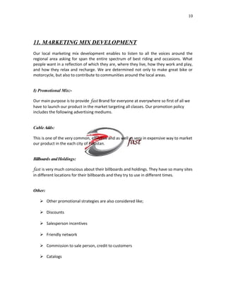10

11. MARKETING MIX DEVELOPMENT
Our local marketing mix development enables to listen to all the voices around the
regional area asking for span the entire spectrum of best riding and occasions. What
people want in a reflection of which they are, where they live, how they work and play,
and how they relax and recharge. We are determined not only to make great bike or
motorcycle, but also to contribute to communities around the local areas.
I) Promotional Mix:Our main purpose is to provide fast Brand for everyone at everywhere so first of all we
have to launch our product in the market targeting all classes. Our promotion policy
includes the following advertising mediums.
Cable Adds:
This is one of the very common, effective and as well as very in expensive way to market
our product in the each city of Pakistan.
Billboards and Holdings:

fast is very much conscious about their billboards and holdings. They have so many sites
in different locations for their billboards and they try to use in different times.
Other:
 Other promotional strategies are also considered like;
 Discounts
 Salesperson incentives
 Friendly network
 Commission to sale person, credit to customers
 Catalogs

 