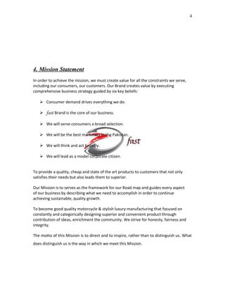 4

4. Mission Statement
In order to achieve the mission, we must create value for all the constraints we serve,
including our consumers, our customers. Our Brand creates value by executing
comprehensive business strategy guided by six key beliefs:
 Consumer demand drives everything we do.
 fast Brand is the core of our business.
 We will serve consumers a broad selection.
 We will be the best marketers in the Pakistan.
 We will think and act broadly.
 We will lead as a model corporate citizen.
To provide a quality, cheap and state of the art products to customers that not only
satisfies their needs but also leads them to superior.
Our Mission is to serves as the framework for our Road map and guides every aspect
of our business by describing what we need to accomplish in order to continue
achieving sustainable, quality growth.
To become good quality motorcycle & stylish luxury manufacturing that focused on
constantly and categorically designing superior and convenient product through
contribution of ideas, enrichment the community. We strive for honesty, fairness and
integrity.
The motto of this Mission is to direct and to inspire, rather than to distinguish us. What
does distinguish us is the way in which we meet this Mission.

 