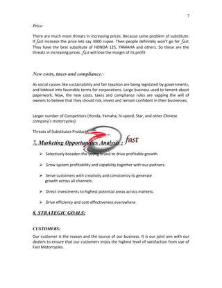 7
Price:
There are much more threats in increasing prices. Because same problem of substitute.
If fast increase the price lets say 3000 rupee. Then people definitely won’t go for fast.
They have the best substitute of HONDA 125, YAMAHA and others. So these are the
threats in increasing prices. fast will lose the margin of its profit

New costs, taxes and compliance:As social causes like sustainability and fair taxation are being legislated by governments,
and lobbied into favorable terms for corporations. Large business used to lament about
paperwork. Now, the new costs, taxes and compliance rules are sapping the will of
owners to believe that they should risk, invest and remain confident in their businesses.
Larger number of Competitors (Honda, Yamaha, hi-speed, Star, and other Chinese
company’s motorcycles).
Threats of Substitutes Products.

7. Marketing Opportunities Analysis :
 Selectively broaden the young brand to drive profitable growth.
 Grow system profitability and capability together with our partners.
 Serve customers with creativity and consistency to generate
growth across all channels.
 Direct investments to highest potential areas across markets.
 Drive efficiency and cost-effectiveness everywhere.

8. STRATEGIC GOALS:
CUSTOMERS:
Our customer is the reason and the source of our business. It is our joint aim with our
dealers to ensure that our customers enjoy the highest level of satisfaction from use of
Fast Motorcycles.

 