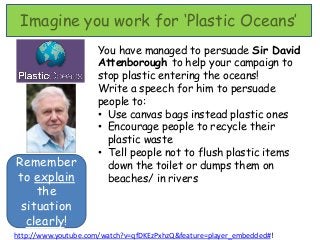 Imagine you work for ‘Plastic Oceans’
                     You have managed to persuade Sir David
                     Attenborough to help your campaign to
                     stop plastic entering the oceans!
                     Write a speech for him to persuade
                     people to:
                     • Use canvas bags instead plastic ones
                     • Encourage people to recycle their
                       plastic waste
                     • Tell people not to flush plastic items
Remember               down the toilet or dumps them on
to explain             beaches/ in rivers
    the
 situation
  clearly!
http://www.youtube.com/watch?v=qfDKEzPxhzQ&feature=player_embedded#!
 