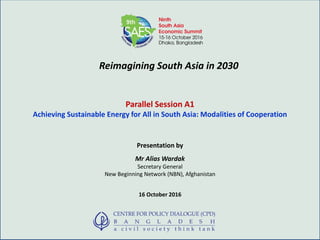 Reimagining South Asia in 2030
Parallel Session A1
Achieving Sustainable Energy for All in South Asia: Modalities of Cooperation
Presentation by
Mr Alias Wardak
Secretary General
New Beginning Network (NBN), Afghanistan
16 October 2016
 