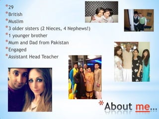 * 29
* British
* Muslim
* 3 older sisters (2 Nieces, 4 Nephews!)
* 1 younger brother
* Mum and Dad from Pakistan
* Engaged...