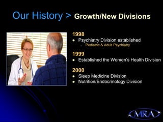 Our History > Growth/New Divisions
              1998
                 Psychiatry Division established
                   o   Pediatric & Adult Psychiatry

              1999
                 Established the Women’s Health Division

              2000
                 Sleep Medicine Division
                 Nutrition/Endocrinology Division
 