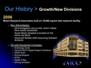 Our History > Growth/New Divisions
2006
Miami Research Associates built an 18,000 square feet research facility.

       Key Advantages:
            All Investigators are on-site, which makes
             them easily accessible
            South Miami Hospital is located on the
             same city block
            Improved flexible staff resourcing between
             divisions

       On-site Equipment Includes:
            Endoscopy Suite
            Clinical RSVP (Digital Subject Validation)
            DEXA Scan
            Echocardiogram
            ECGs
            Digital X-Ray
            Driving Simulator
 