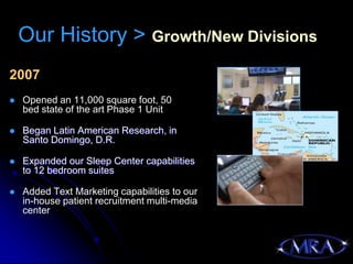 Our History > Growth/New Divisions
2007
   Opened an 11,000 square foot, 50
    bed state of the art Phase 1 Unit

   Began Latin American Research, in
    Santo Domingo, D.R.

   Expanded our Sleep Center capabilities
    to 12 bedroom suites

   Added Text Marketing capabilities to our
    in-house patient recruitment multi-media
    center
 