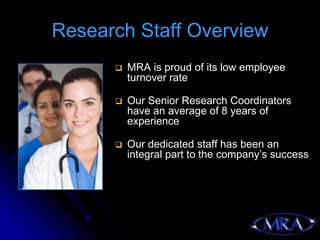Research Staff Overview
         MRA is proud of its low employee
          turnover rate

         Our Senior Research Coordinators
          have an average of 8 years of
          experience

         Our dedicated staff has been an
          integral part to the company’s success
 