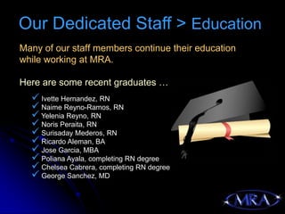 Our Dedicated Staff > Education
Many of our staff members continue their education
while working at MRA.

Here are some recent graduates …
   Ivette Hernandez, RN
   Naime Reyno-Ramos, RN
   Yelenia Reyno, RN
   Noris Peraita, RN
   Surisaday Mederos, RN
   Ricardo Aleman, BA
   Jose Garcia, MBA
   Poliana Ayala, completing RN degree
   Chelsea Cabrera, completing RN degree
   George Sanchez, MD
 