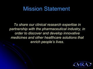Mission Statement

  To share our clinical research expertise in
partnership with the pharmaceutical industry, in
   order to discover and develop innovative
 medicines and other healthcare solutions that
             enrich people’s lives.
 