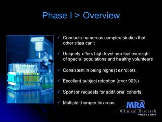 Phase I > Overview

    Conducts numerous complex studies that
     other sites can’t

    Uniquely offers high-level medical oversight
     of special populations and healthy volunteers

    Consistent in being highest enrollers

    Excellent subject retention (over 90%)

    Sponsor requests for additional cohorts

    Multiple therapeutic areas
 