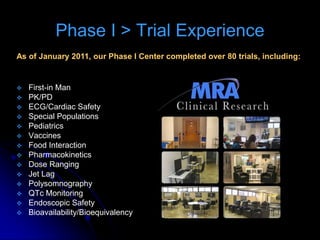 Phase I > Trial Experience
As of January 2011, our Phase I Center completed over 80 trials, including:


   First-in Man
   PK/PD
   ECG/Cardiac Safety
   Special Populations
   Pediatrics
   Vaccines
   Food Interaction
   Pharmacokinetics
   Dose Ranging
   Jet Lag
   Polysomnography
   QTc Monitoring
   Endoscopic Safety
   Bioavailability/Bioequivalency
 