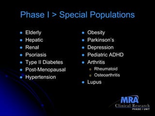 Phase I > Special Populations
   Elderly               Obesity
   Hepatic               Parkinson’s
   Renal                 Depression
   Psoriasis             Pediatric ADHD
   Type II Diabetes      Arthritis
   Post-Menopausal        o   Rheumatoid
                           o   Osteoarthritis
   Hypertension
                          Lupus
 