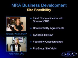 MRA Business Development
                         Site Feasibility

                              Initial Communication with
                               Sponsor/CRO

                              Confidentiality Agreements

Teresa L. Wright, CCRP
                              Synopsis Review

                              Feasibility Questionnaires

                              Pre-Study Site Visits
   Karol Keller, DVM
 